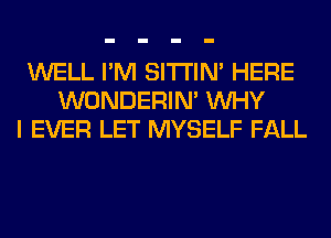 WELL I'M SITI'IN' HERE
WONDERIM WHY
I EVER LET MYSELF FALL