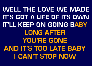 WELL THE LOVE WE MADE
IT'S GOT A LIFE OF ITS OWN
IT'LL KEEP ON GOING BABY

LONG AFTER
YOU'RE GONE
AND ITS TOO LATE BABY
I CAN'T STOP NOW