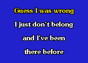 Guess I was wrong

I just don't belong

and I've been

there before