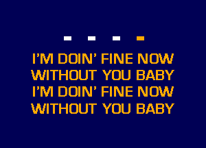 I'M DUIN' FINE NOW
WITHOUT YOU BABY
I'M DUIN' FINE NOW
WITHOUT YOU BABY