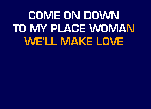 COME ON DOWN
TO MY PLACE WOMAN
iNE'LL MAKE LOVE