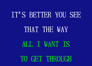 ITS BETTER YOU SEE
THAT THE WAY
ALL I WANT IS
TO GET THROUGH