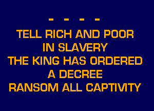 TELL RICH AND POOR
IN SLAVERY
THE KING HAS ORDERED
A DEGREE
RANSOM ALL CAPTIVITY