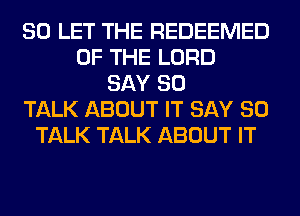 SO LET THE REDEEMED
OF THE LORD
SAY SO
TALK ABOUT IT SAY SO
TALK TALK ABOUT IT