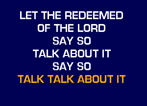 LET THE REDEEMED
OF THE LORD
SAY SO
TALK ABOUT IT
SAY SO
TALK TALK ABOUT IT