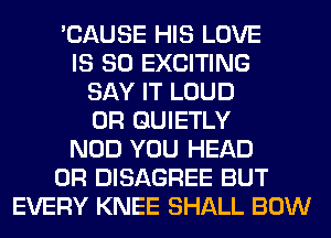 'CAUSE HIS LOVE
IS SO EXCITING
SAY IT LOUD
0R GUIETLY
NOD YOU HEAD
0R DISAGREE BUT
EVERY KNEE SHALL BOW