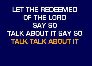 LET THE REDEEMED
OF THE LORD
SAY SO
TALK ABOUT IT SAY SO
TALK TALK ABOUT IT