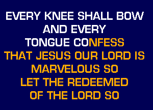 EVERY KNEE SHALL BOW
AND EVERY
TONGUE CONFESS
THAT JESUS OUR LORD IS
MARVELOUS SO
LET THE REDEEMED
OF THE LORD SO
