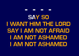 SAY SO
I WANT HIM THE LORD
SAY I AM NOT AFRAID
I AM NOT ASHAMED
I AM NOT ASHAMED