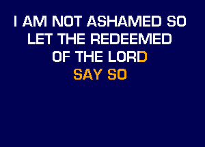 I AM NOT ASHAMED SO
LET THE REDEEMED
OF THE LORD
SAY SO