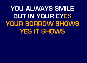 YOU ALWAYS SMILE
BUT IN YOUR EYES
YOUR BORROW SHOWS
YES IT SHOWS