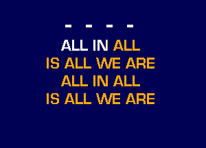 ALL IN ALL
IS ALL WE ARE

ALL IN ALL
IS ALL WE ARE