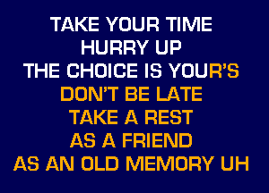 TAKE YOUR TIME
HURRY UP
THE CHOICE IS YOUR'S
DON'T BE LATE
TAKE A REST
AS A FRIEND
AS AN OLD MEMORY UH