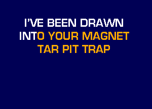 I'VE BEEN DRAWN
INTO YOUR MAGNET
TAR PIT TRAP