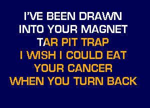 I'VE BEEN DRAWN
INTO YOUR MAGNET
TAR PIT TRAP
I WISH I COULD EAT
YOUR CANCER
WHEN YOU TURN BACK