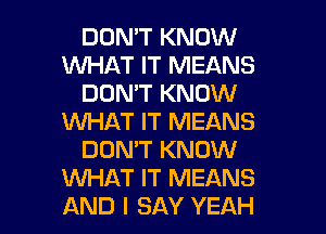 DON'T KNOW
WHAT IT MEANS
DON'T KNOW
WHAT IT MEANS
DOMT KNOW
WAT IT MEANS

AND I SAY YEAH l