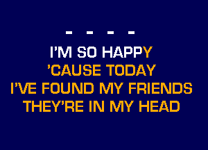 I'M SO HAPPY
'CAUSE TODAY
I'VE FOUND MY FRIENDS
THEY'RE IN MY HEAD