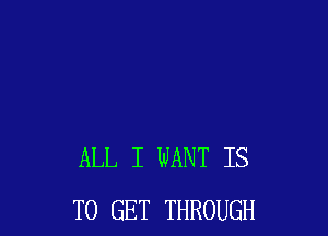 ALL I WANT IS
TO GET THROUGH