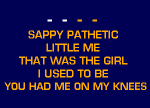 SAPPY PATHETIC
LITI'LE ME
THAT WAS THE GIRL

I USED TO BE
YOU HAD ME ON MY KNEES