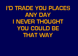 I'D TRADE YOU PLACES
ANY DAY
I NEVER THOUGHT
YOU COULD BE
THAT WAY