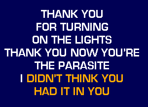 THANK YOU
FOR TURNING
ON THE LIGHTS
THANK YOU NOW YOU'RE
THE PARASITE
I DIDN'T THINK YOU
HAD IT IN YOU