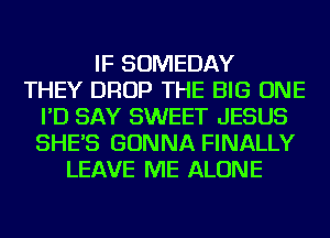 IF SOMEDAY
THEY DROP THE BIG ONE
I'D SAY SWEET JESUS
SHE'S GONNA FINALLY
LEAVE ME ALONE