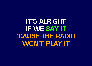 IT'S ALRIGHT
IF WE SAY IT

'CAUSE THE RADIO
WON'T PLAY IT