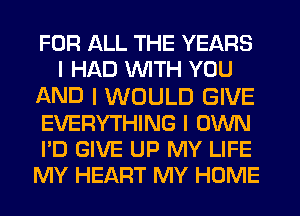 FOR ALL THE YEARS
I HAD INITH YOU

AND I WOULD GIVE
EVERYTHING I OWN
I'D GIVE UP MY LIFE
MY HEART MY HOME