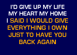 I'D GIVE UP MY LIFE
MY HEART MY HOME

I SAID I WOULD GIVE

EVERYTHING I OWN

JUST TO HAVE YOU
BACK AGAIN