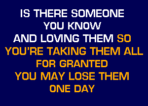 IS THERE SOMEONE
YOU KNOW

AND LOVING THEM SO

YOU'RE TAKING THEM ALL
FOR GRANTED

YOU MAY LOSE THEM
ONE DAY