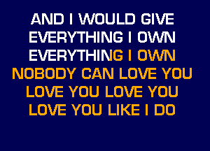 AND I WOULD GIVE
EVERYTHING I OWN
EVERYTHING I OWN
NOBODY CAN LOVE YOU
LOVE YOU LOVE YOU
LOVE YOU LIKE I DO