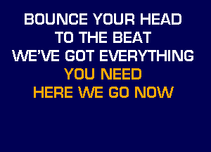 BOUNCE YOUR HEAD
TO THE BEAT
WE'VE GOT EVERYTHING
YOU NEED
HERE WE GO NOW