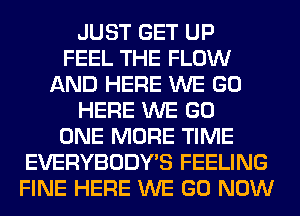 JUST GET UP
FEEL THE FLOW
AND HERE WE GO
HERE WE GO
ONE MORE TIME
EVERYBODY'S FEELING
FINE HERE WE GO NOW