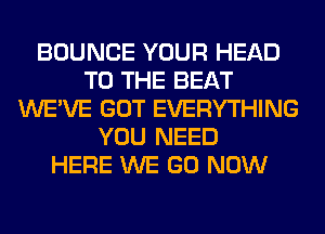 BOUNCE YOUR HEAD
TO THE BEAT
WE'VE GOT EVERYTHING
YOU NEED
HERE WE GO NOW