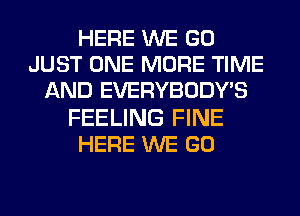 HERE WE GO
JUST ONE MORE TIME
AND EVERYBODY'S
FEELING FINE
HERE WE GO