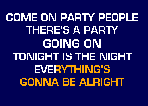 COME ON PARTY PEOPLE
THERE'S A PARTY
GOING ON
TONIGHT IS THE NIGHT
EVERYTHING'S
GONNA BE ALRIGHT