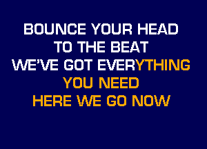 BOUNCE YOUR HEAD
TO THE BEAT
WE'VE GOT EVERYTHING
YOU NEED
HERE WE GO NOW