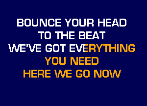 BOUNCE YOUR HEAD
TO THE BEAT
WE'VE GOT EVERYTHING
YOU NEED
HERE WE GO NOW