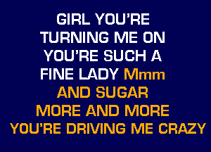 GIRL YOU'RE
TURNING ME ON
YOU'RE SUCH A
FINE LADY Mmm

AND SUGAR

MORE AND MORE
YOU'RE DRIVING ME CRAZY