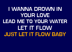 I WANNA BROWN IN
YOUR LOVE
LEAD ME TO YOUR WATER
LET IT FLOW
JUST LET IT FLOW BABY