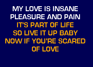 MY LOVE IS INSANE
PLEASURE AND PAIN
ITS PART OF LIFE
80 LIVE IT UP BABY
NOW IF YOU'RE SCARED
OF LOVE
