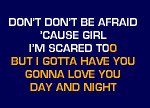 DON'T DON'T BE AFRAID
'CAUSE GIRL
I'M SCARED T00
BUT I GOTTA HAVE YOU
GONNA LOVE YOU
DAY AND NIGHT