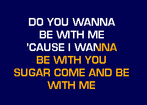 DO YOU WANNA
BE WITH ME
'CAUSE I WANNA
BE WITH YOU
SUGAR COME AND BE
WITH ME