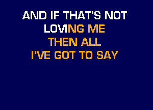 AND IF THAT'S NOT
LOVING ME
THEN ALL

I'VE GOT TO SAY