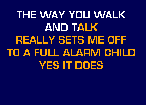 THE WAY YOU WALK
AND TALK
REALLY SETS ME OFF
TO A FULL ALARM CHILD
YES IT DOES