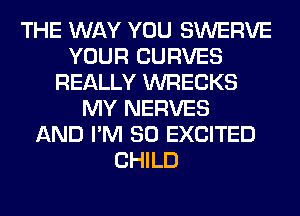THE WAY YOU SWERVE
YOUR CURVES
REALLY WRECKS
MY NERVES
AND I'M SO EXCITED
CHILD