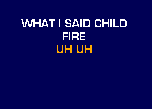 WHAT I SAID CHILD
FIRE
UH UH