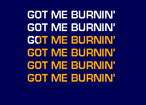 GOT ME BURNIN'
GOT ME BURNIN'
GOT ME BURNIM
GOT ME BURNIN'
GOT ME BURNIN'
GOT ME BURNIN'

g