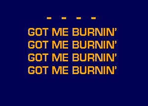 GOT ME BURNIN'
GOT ME BURNIM
GOT ME BURNIN'
GOT ME BURNIN'

g