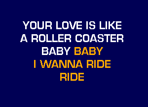 YOUR LOVE IS LIKE
A ROLLER COASTER
BABY BABY
I WANNA RIDE
RIDE
